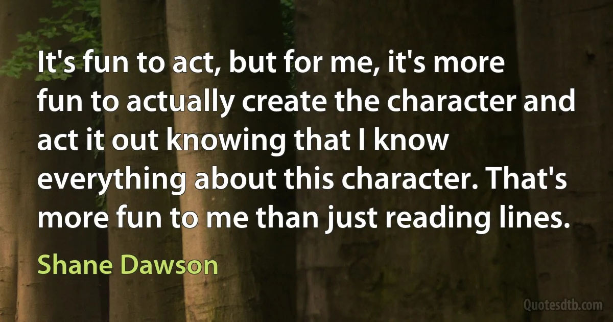 It's fun to act, but for me, it's more fun to actually create the character and act it out knowing that I know everything about this character. That's more fun to me than just reading lines. (Shane Dawson)