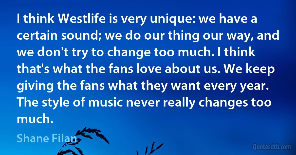 I think Westlife is very unique: we have a certain sound; we do our thing our way, and we don't try to change too much. I think that's what the fans love about us. We keep giving the fans what they want every year. The style of music never really changes too much. (Shane Filan)