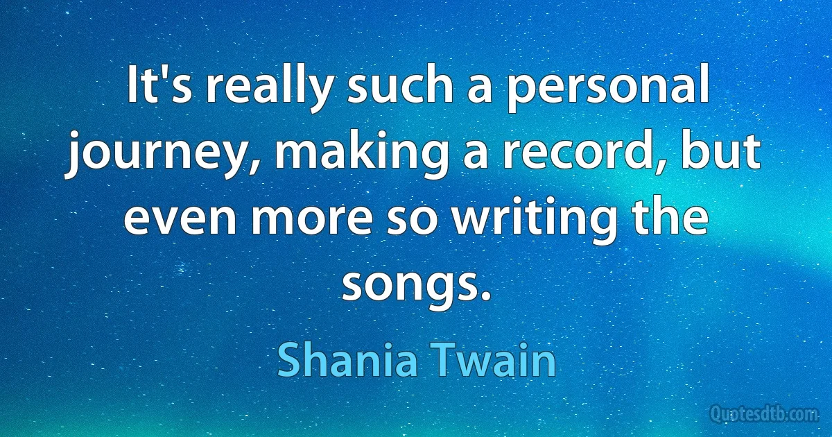 It's really such a personal journey, making a record, but even more so writing the songs. (Shania Twain)