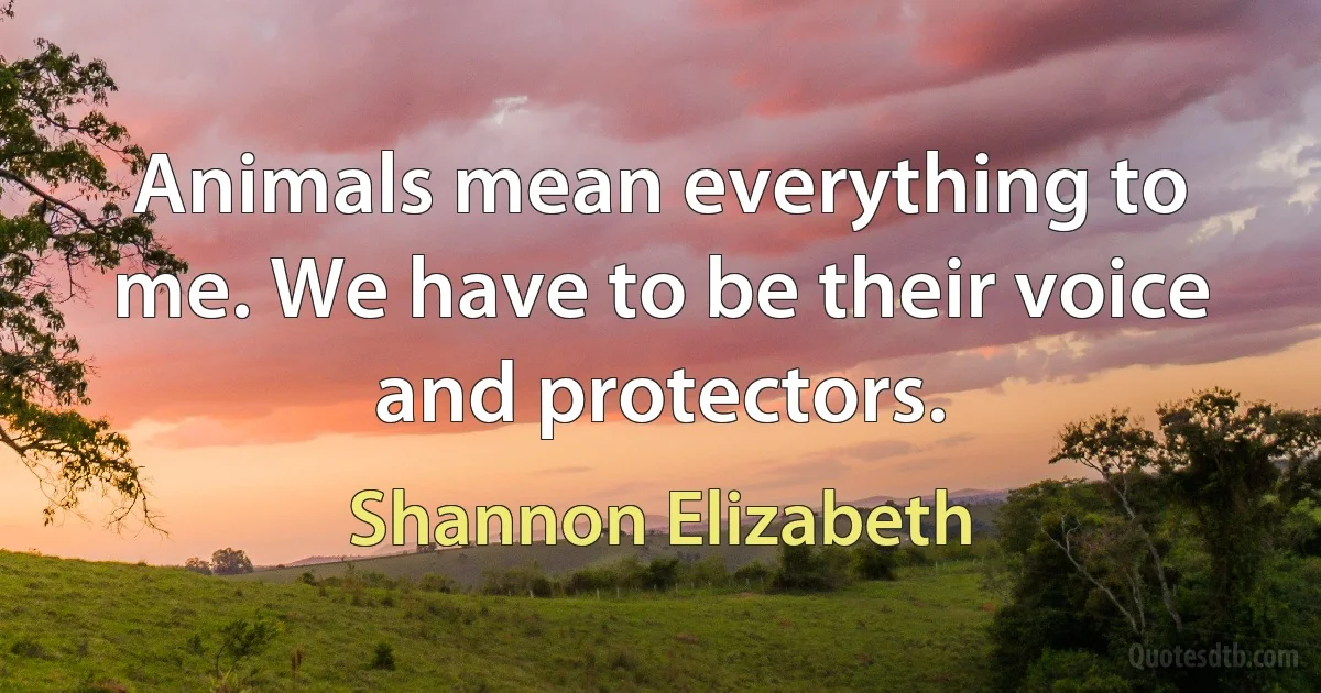 Animals mean everything to me. We have to be their voice and protectors. (Shannon Elizabeth)