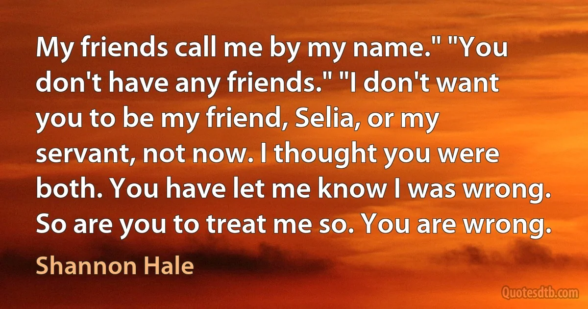 My friends call me by my name." "You don't have any friends." "I don't want you to be my friend, Selia, or my servant, not now. I thought you were both. You have let me know I was wrong. So are you to treat me so. You are wrong. (Shannon Hale)