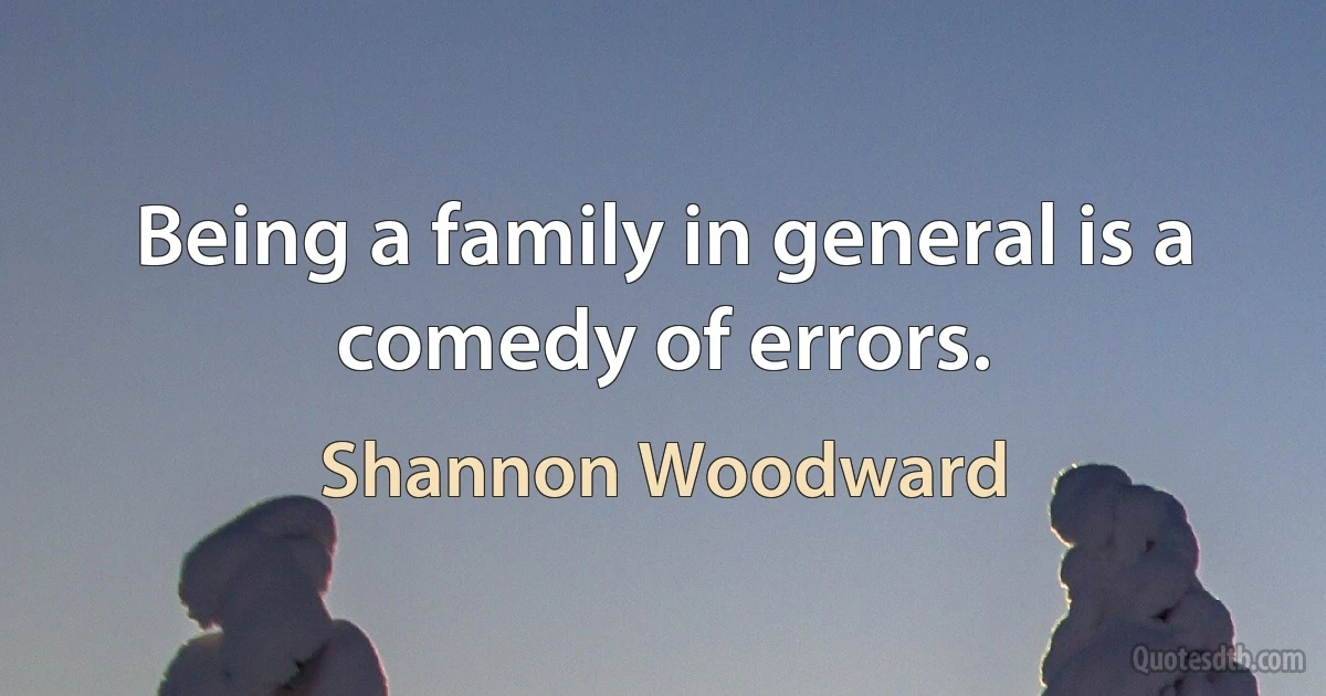 Being a family in general is a comedy of errors. (Shannon Woodward)