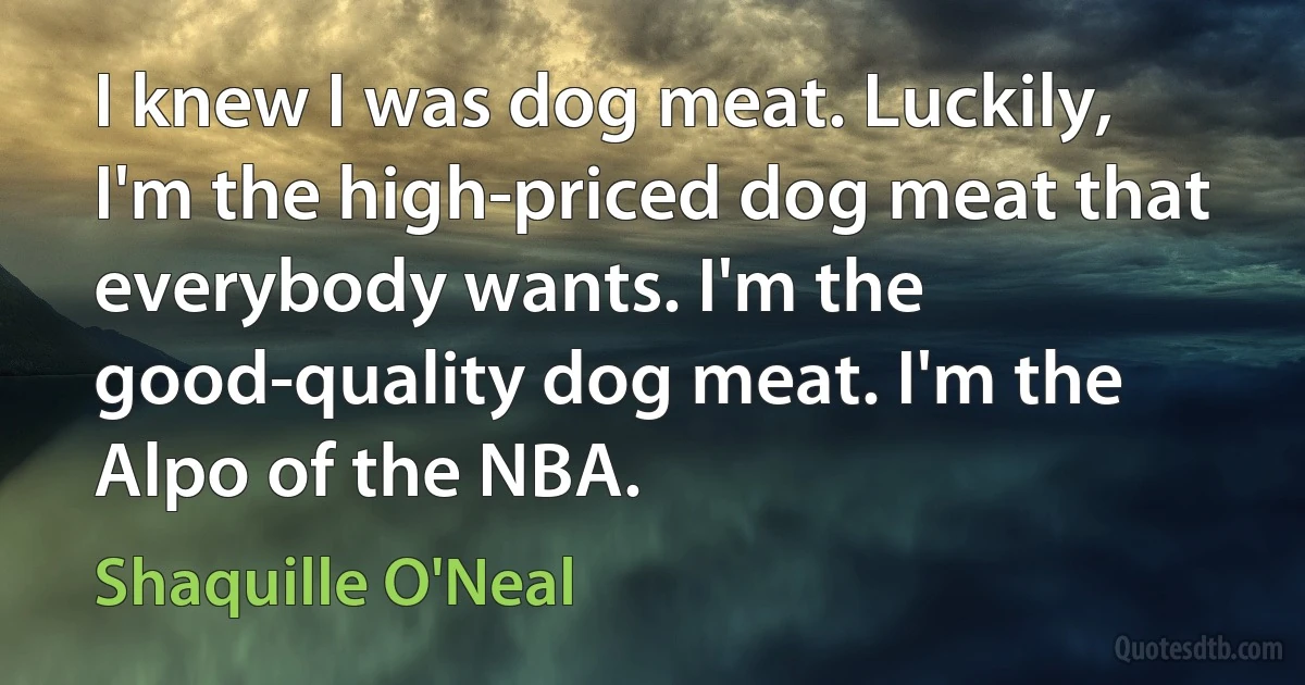 I knew I was dog meat. Luckily, I'm the high-priced dog meat that everybody wants. I'm the good-quality dog meat. I'm the Alpo of the NBA. (Shaquille O'Neal)