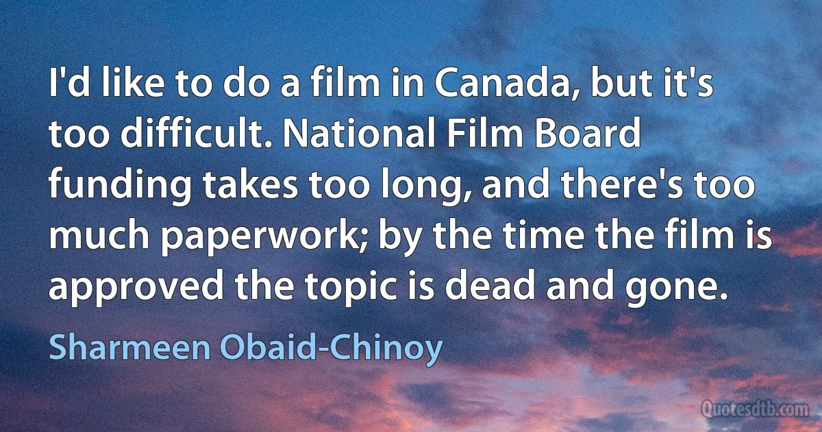 I'd like to do a film in Canada, but it's too difficult. National Film Board funding takes too long, and there's too much paperwork; by the time the film is approved the topic is dead and gone. (Sharmeen Obaid-Chinoy)