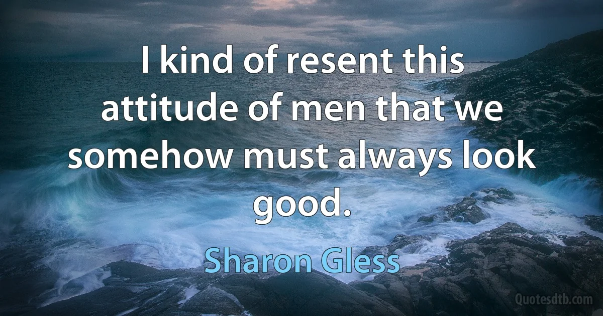 I kind of resent this attitude of men that we somehow must always look good. (Sharon Gless)