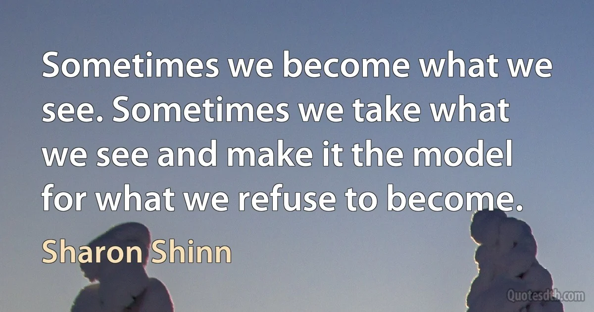 Sometimes we become what we see. Sometimes we take what we see and make it the model for what we refuse to become. (Sharon Shinn)