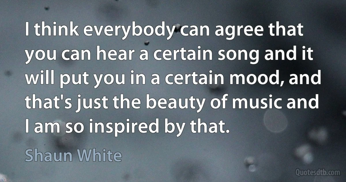 I think everybody can agree that you can hear a certain song and it will put you in a certain mood, and that's just the beauty of music and I am so inspired by that. (Shaun White)