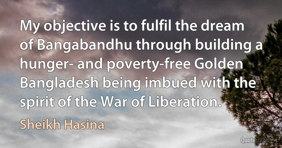 My objective is to fulfil the dream of Bangabandhu through building a hunger- and poverty-free Golden Bangladesh being imbued with the spirit of the War of Liberation. (Sheikh Hasina)