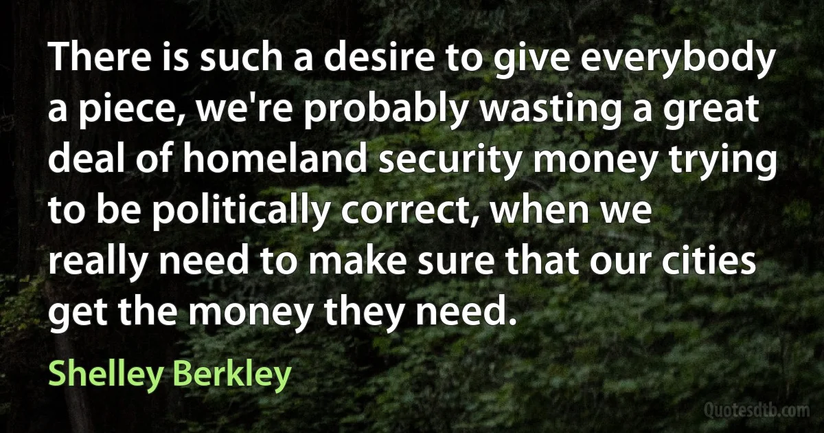 There is such a desire to give everybody a piece, we're probably wasting a great deal of homeland security money trying to be politically correct, when we really need to make sure that our cities get the money they need. (Shelley Berkley)