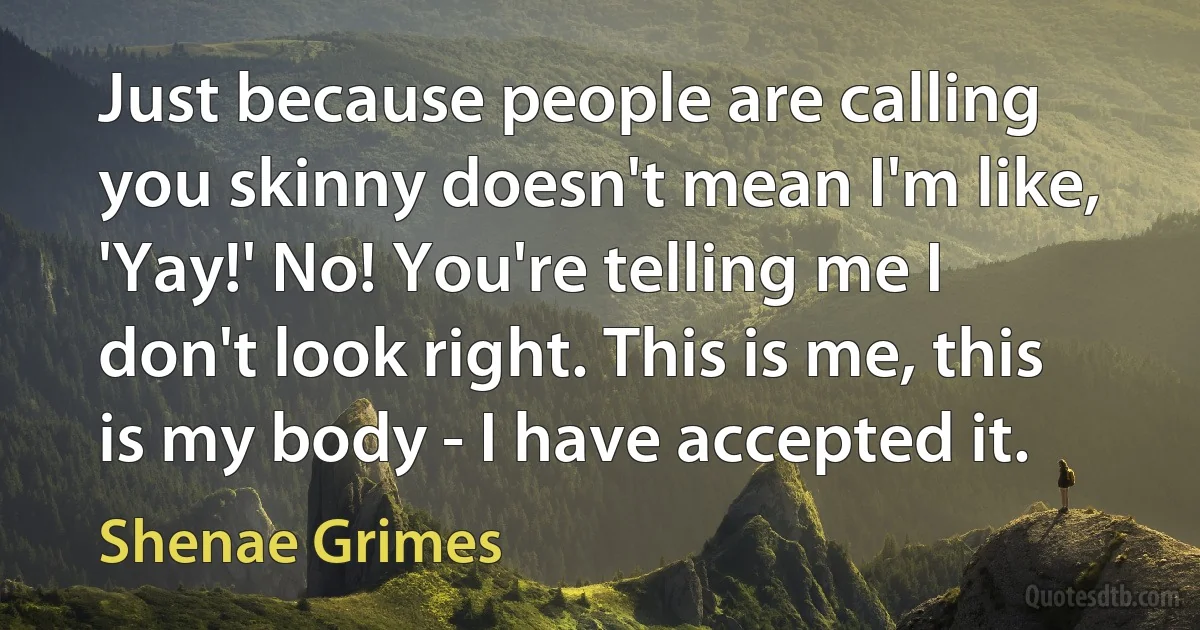 Just because people are calling you skinny doesn't mean I'm like, 'Yay!' No! You're telling me I don't look right. This is me, this is my body - I have accepted it. (Shenae Grimes)