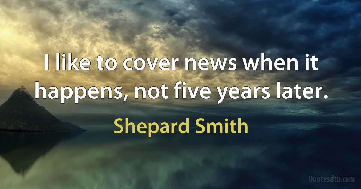 I like to cover news when it happens, not five years later. (Shepard Smith)