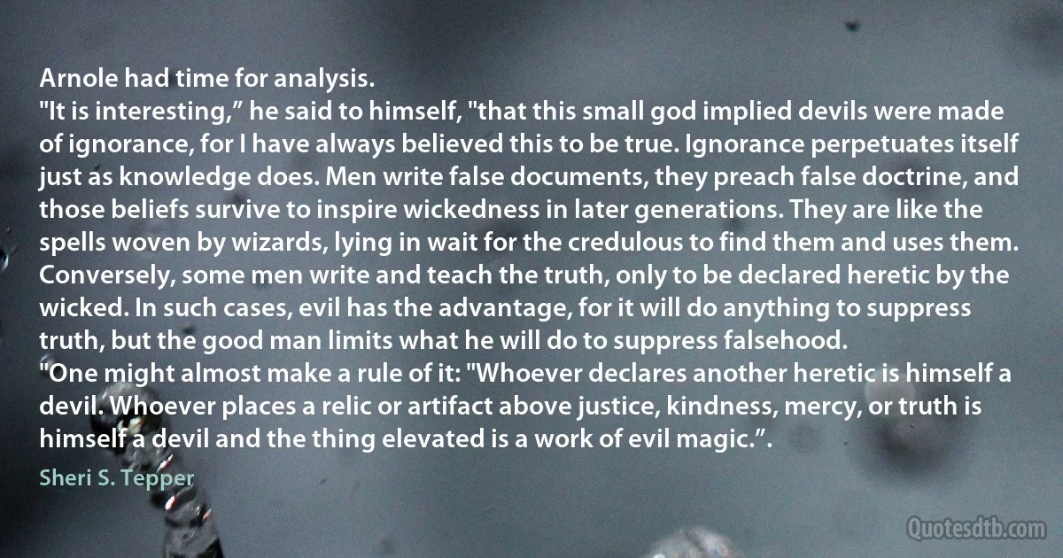 Arnole had time for analysis.
"It is interesting,” he said to himself, "that this small god implied devils were made of ignorance, for I have always believed this to be true. Ignorance perpetuates itself just as knowledge does. Men write false documents, they preach false doctrine, and those beliefs survive to inspire wickedness in later generations. They are like the spells woven by wizards, lying in wait for the credulous to find them and uses them. Conversely, some men write and teach the truth, only to be declared heretic by the wicked. In such cases, evil has the advantage, for it will do anything to suppress truth, but the good man limits what he will do to suppress falsehood.
"One might almost make a rule of it: "Whoever declares another heretic is himself a devil. Whoever places a relic or artifact above justice, kindness, mercy, or truth is himself a devil and the thing elevated is a work of evil magic.”. (Sheri S. Tepper)