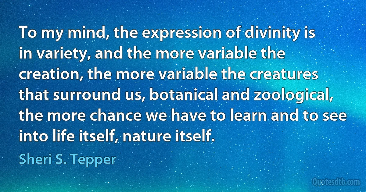 To my mind, the expression of divinity is in variety, and the more variable the creation, the more variable the creatures that surround us, botanical and zoological, the more chance we have to learn and to see into life itself, nature itself. (Sheri S. Tepper)