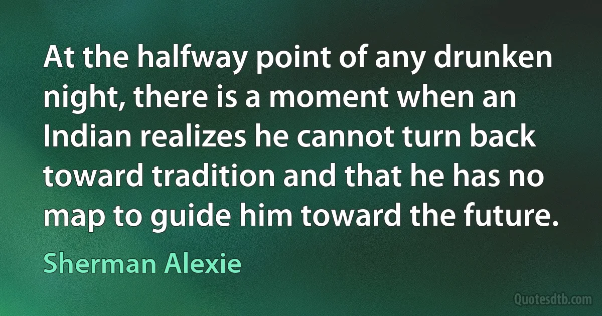 At the halfway point of any drunken night, there is a moment when an Indian realizes he cannot turn back toward tradition and that he has no map to guide him toward the future. (Sherman Alexie)