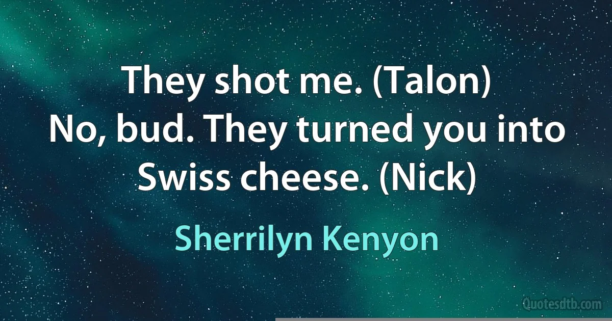 They shot me. (Talon)
No, bud. They turned you into Swiss cheese. (Nick) (Sherrilyn Kenyon)