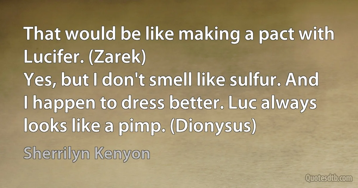 That would be like making a pact with Lucifer. (Zarek)
Yes, but I don't smell like sulfur. And I happen to dress better. Luc always looks like a pimp. (Dionysus) (Sherrilyn Kenyon)