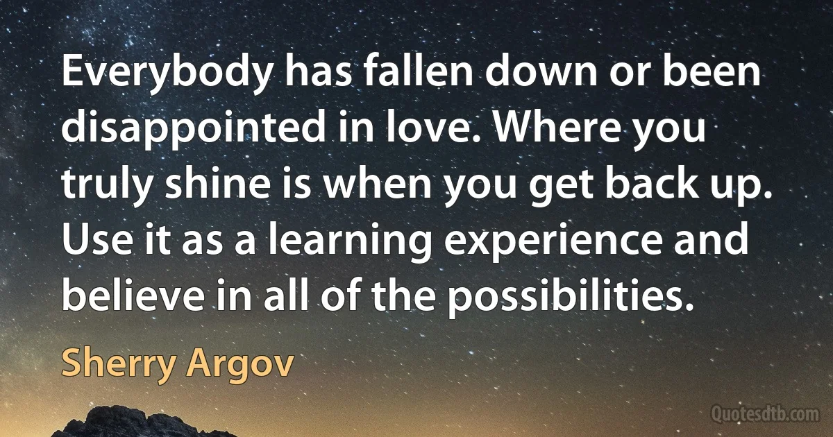 Everybody has fallen down or been disappointed in love. Where you truly shine is when you get back up. Use it as a learning experience and believe in all of the possibilities. (Sherry Argov)