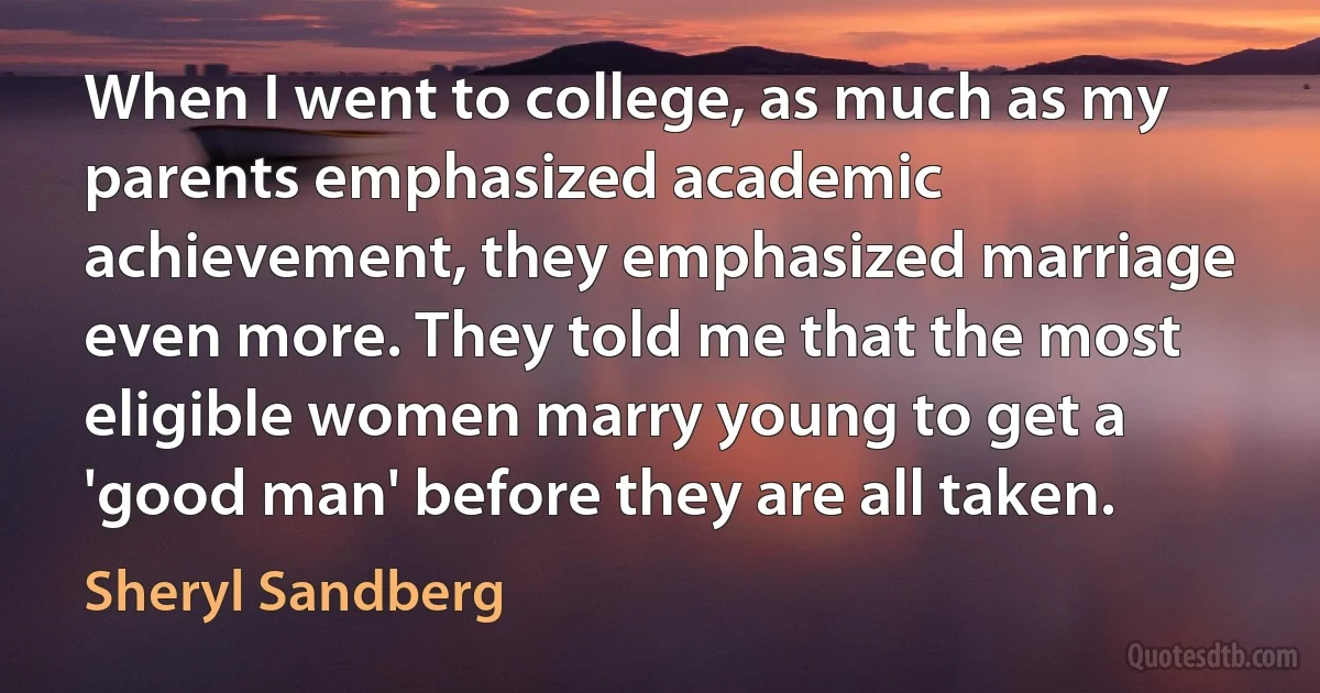 When I went to college, as much as my parents emphasized academic achievement, they emphasized marriage even more. They told me that the most eligible women marry young to get a 'good man' before they are all taken. (Sheryl Sandberg)