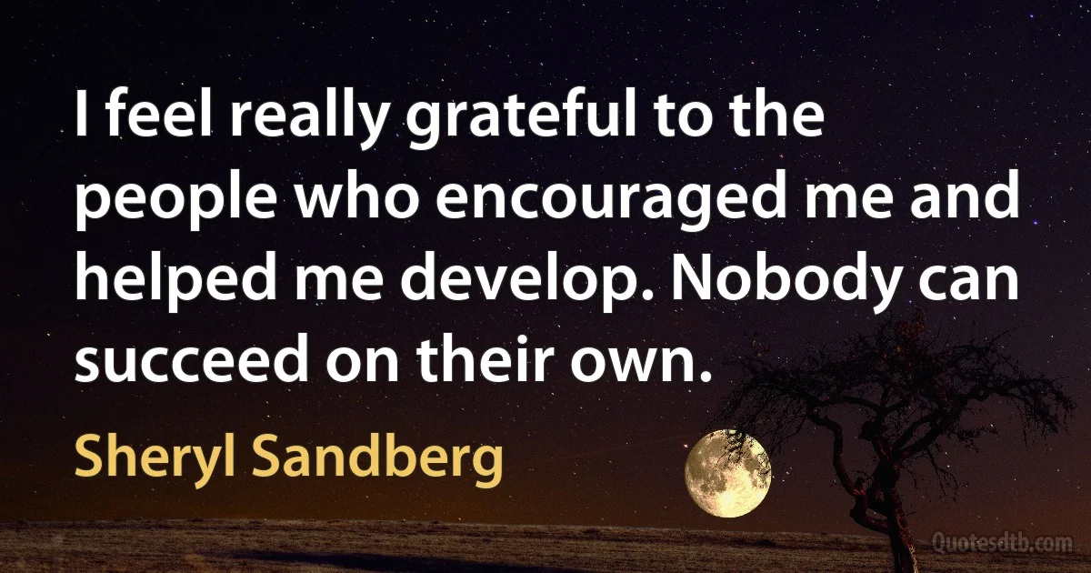 I feel really grateful to the people who encouraged me and helped me develop. Nobody can succeed on their own. (Sheryl Sandberg)