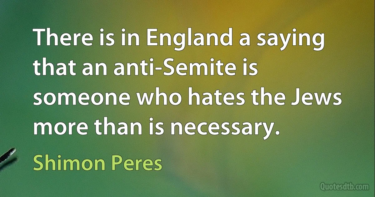 There is in England a saying that an anti-Semite is someone who hates the Jews more than is necessary. (Shimon Peres)