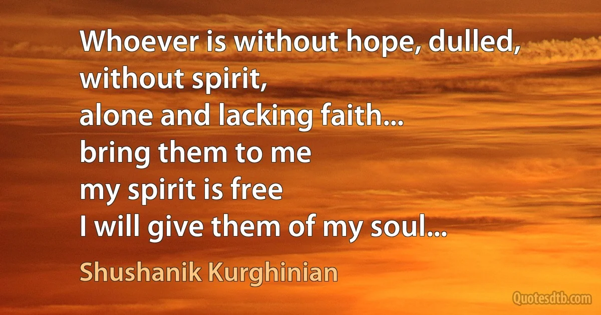 Whoever is without hope, dulled, without spirit,
alone and lacking faith...
bring them to me
my spirit is free
I will give them of my soul... (Shushanik Kurghinian)