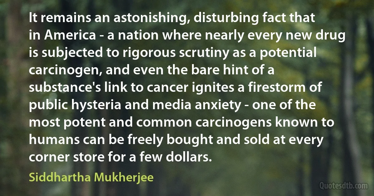 It remains an astonishing, disturbing fact that in America - a nation where nearly every new drug is subjected to rigorous scrutiny as a potential carcinogen, and even the bare hint of a substance's link to cancer ignites a firestorm of public hysteria and media anxiety - one of the most potent and common carcinogens known to humans can be freely bought and sold at every corner store for a few dollars. (Siddhartha Mukherjee)