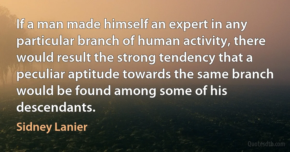 If a man made himself an expert in any particular branch of human activity, there would result the strong tendency that a peculiar aptitude towards the same branch would be found among some of his descendants. (Sidney Lanier)