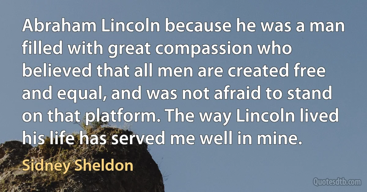 Abraham Lincoln because he was a man filled with great compassion who believed that all men are created free and equal, and was not afraid to stand on that platform. The way Lincoln lived his life has served me well in mine. (Sidney Sheldon)