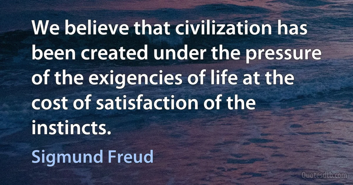 We believe that civilization has been created under the pressure of the exigencies of life at the cost of satisfaction of the instincts. (Sigmund Freud)