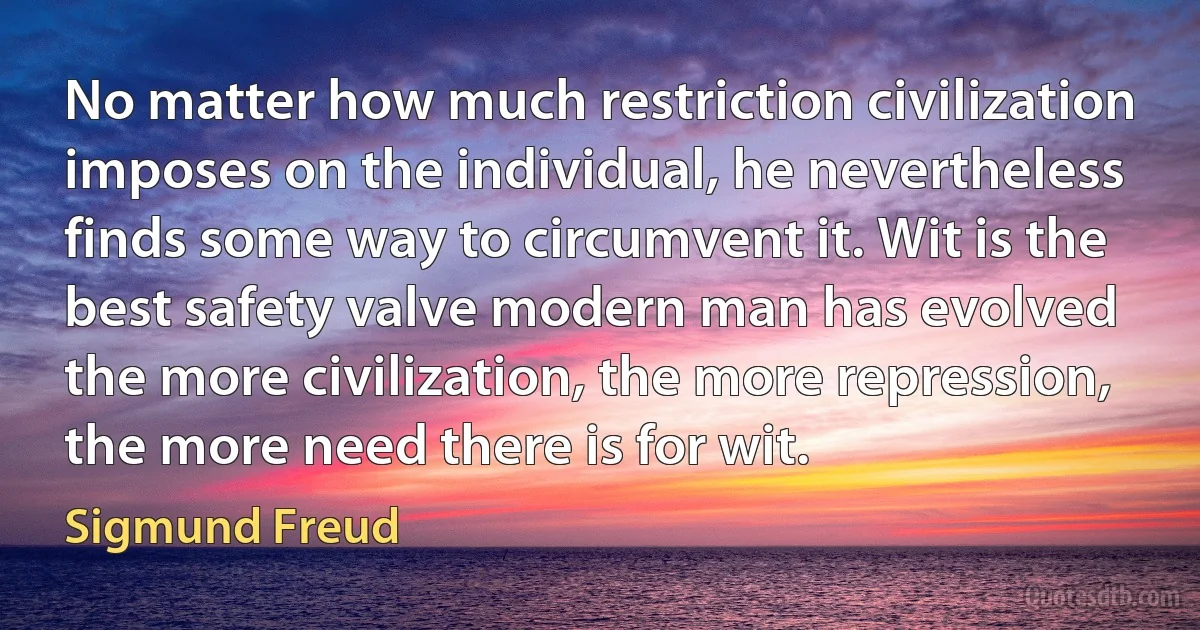 No matter how much restriction civilization imposes on the individual, he nevertheless finds some way to circumvent it. Wit is the best safety valve modern man has evolved the more civilization, the more repression, the more need there is for wit. (Sigmund Freud)