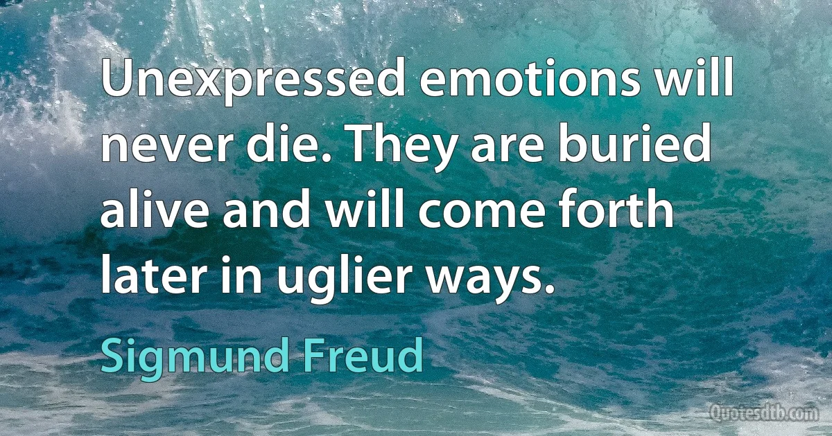 Unexpressed emotions will never die. They are buried alive and will come forth later in uglier ways. (Sigmund Freud)