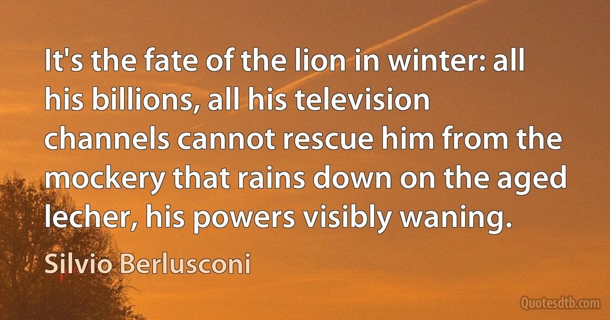 It's the fate of the lion in winter: all his billions, all his television channels cannot rescue him from the mockery that rains down on the aged lecher, his powers visibly waning. (Silvio Berlusconi)