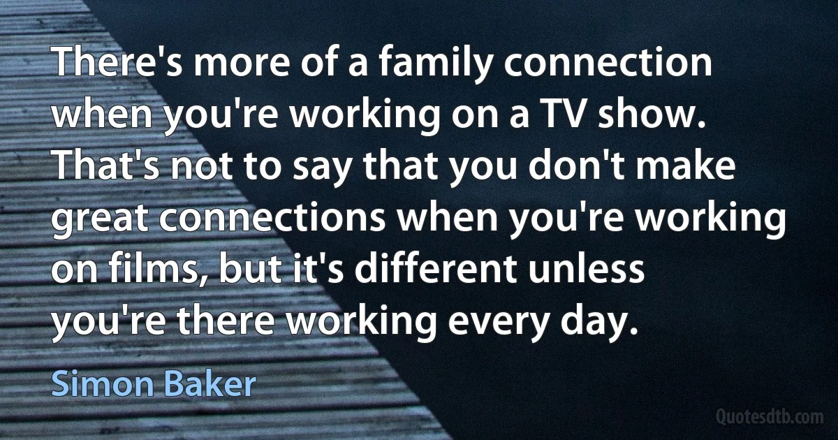 There's more of a family connection when you're working on a TV show. That's not to say that you don't make great connections when you're working on films, but it's different unless you're there working every day. (Simon Baker)