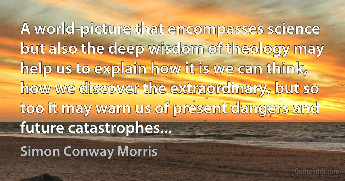 A world-picture that encompasses science but also the deep wisdom of theology may help us to explain how it is we can think, how we discover the extraordinary, but so too it may warn us of present dangers and future catastrophes... (Simon Conway Morris)