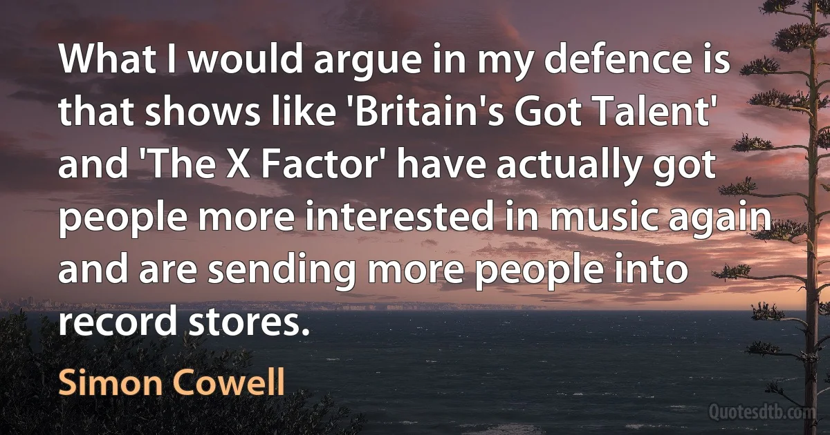 What I would argue in my defence is that shows like 'Britain's Got Talent' and 'The X Factor' have actually got people more interested in music again and are sending more people into record stores. (Simon Cowell)