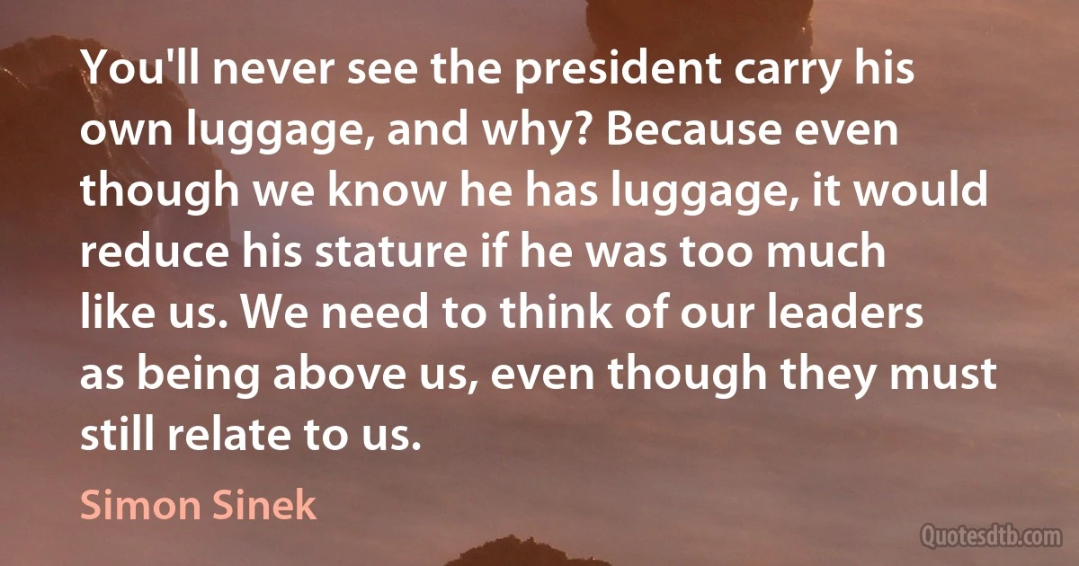 You'll never see the president carry his own luggage, and why? Because even though we know he has luggage, it would reduce his stature if he was too much like us. We need to think of our leaders as being above us, even though they must still relate to us. (Simon Sinek)