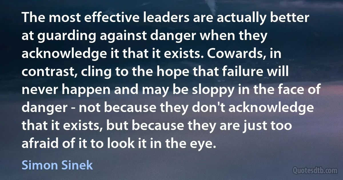 The most effective leaders are actually better at guarding against danger when they acknowledge it that it exists. Cowards, in contrast, cling to the hope that failure will never happen and may be sloppy in the face of danger - not because they don't acknowledge that it exists, but because they are just too afraid of it to look it in the eye. (Simon Sinek)