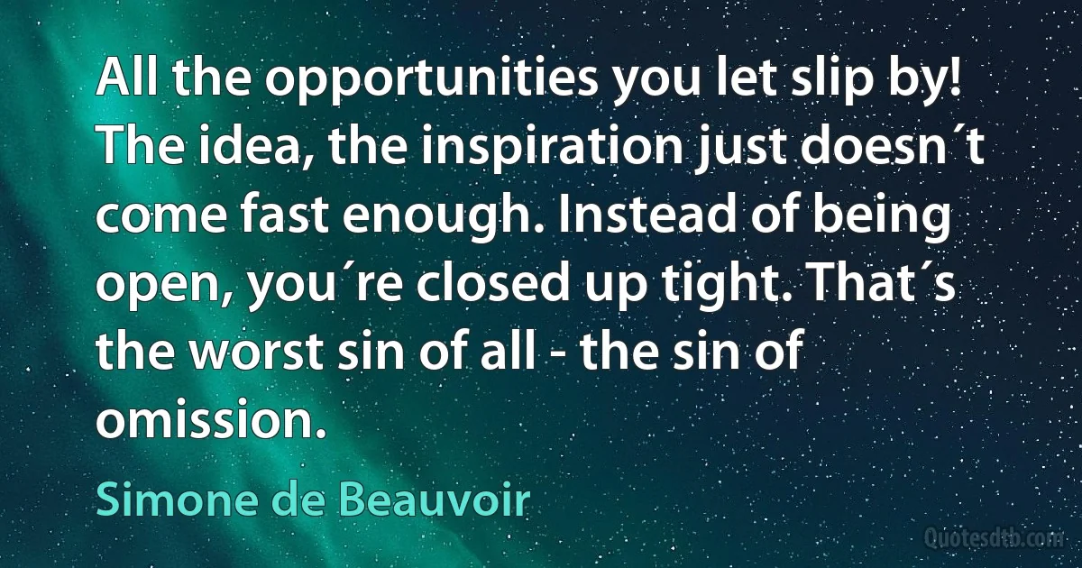 All the opportunities you let slip by! The idea, the inspiration just doesn´t come fast enough. Instead of being open, you´re closed up tight. That´s the worst sin of all - the sin of omission. (Simone de Beauvoir)