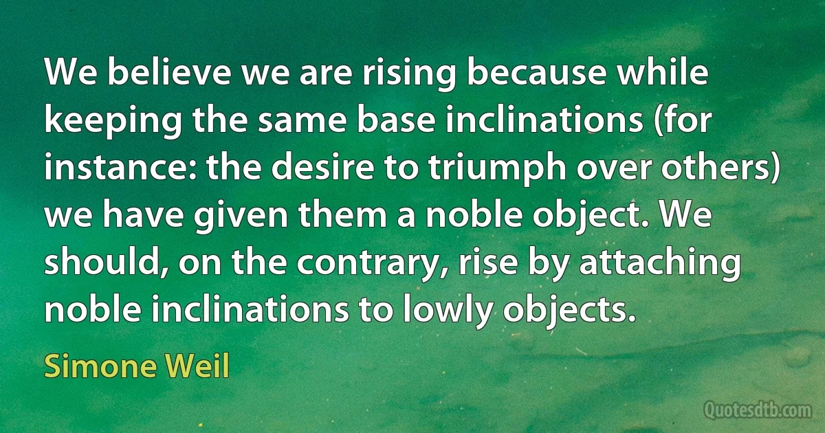 We believe we are rising because while keeping the same base inclinations (for instance: the desire to triumph over others) we have given them a noble object. We should, on the contrary, rise by attaching noble inclinations to lowly objects. (Simone Weil)