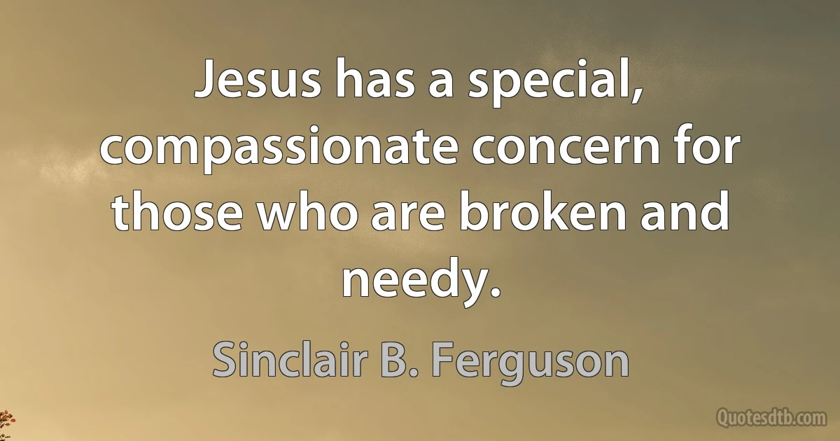 Jesus has a special, compassionate concern for those who are broken and needy. (Sinclair B. Ferguson)