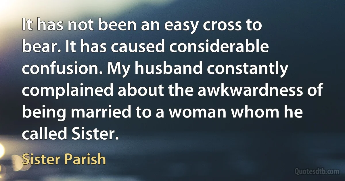 It has not been an easy cross to bear. It has caused considerable confusion. My husband constantly complained about the awkwardness of being married to a woman whom he called Sister. (Sister Parish)