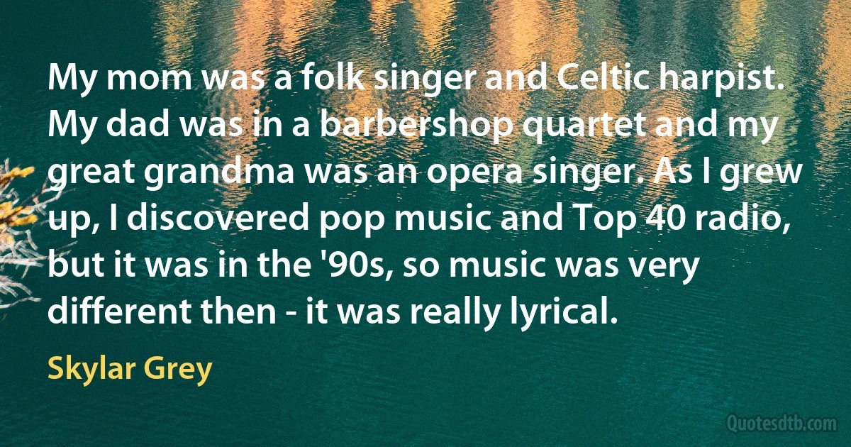 My mom was a folk singer and Celtic harpist. My dad was in a barbershop quartet and my great grandma was an opera singer. As I grew up, I discovered pop music and Top 40 radio, but it was in the '90s, so music was very different then - it was really lyrical. (Skylar Grey)