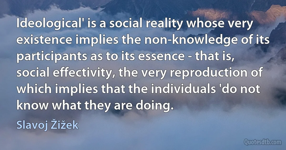 Ideological' is a social reality whose very existence implies the non-knowledge of its participants as to its essence - that is, social effectivity, the very reproduction of which implies that the individuals 'do not know what they are doing. (Slavoj Žižek)