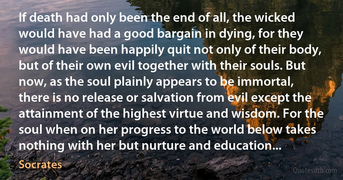 If death had only been the end of all, the wicked would have had a good bargain in dying, for they would have been happily quit not only of their body, but of their own evil together with their souls. But now, as the soul plainly appears to be immortal, there is no release or salvation from evil except the attainment of the highest virtue and wisdom. For the soul when on her progress to the world below takes nothing with her but nurture and education... (Socrates)