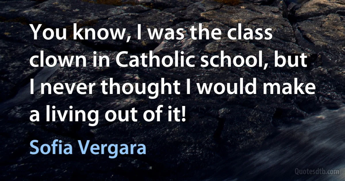 You know, I was the class clown in Catholic school, but I never thought I would make a living out of it! (Sofia Vergara)