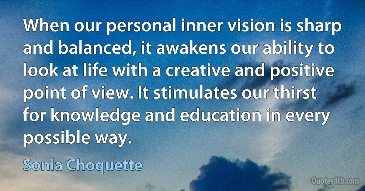 When our personal inner vision is sharp and balanced, it awakens our ability to look at life with a creative and positive point of view. It stimulates our thirst for knowledge and education in every possible way. (Sonia Choquette)