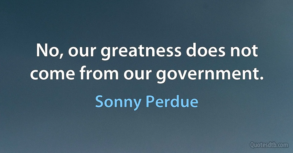 No, our greatness does not come from our government. (Sonny Perdue)