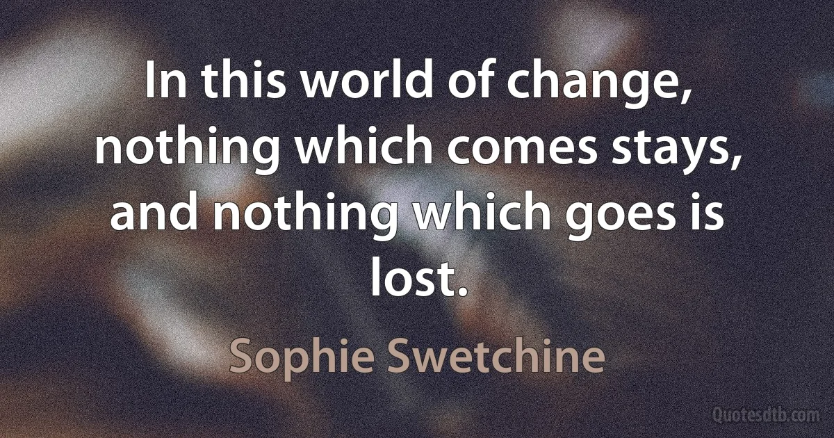 In this world of change, nothing which comes stays, and nothing which goes is lost. (Sophie Swetchine)