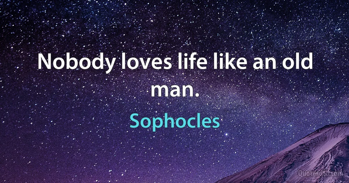 Nobody loves life like an old man. (Sophocles)