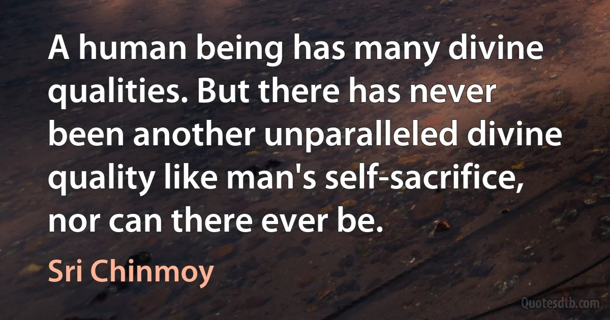 A human being has many divine qualities. But there has never been another unparalleled divine quality like man's self-sacrifice, nor can there ever be. (Sri Chinmoy)